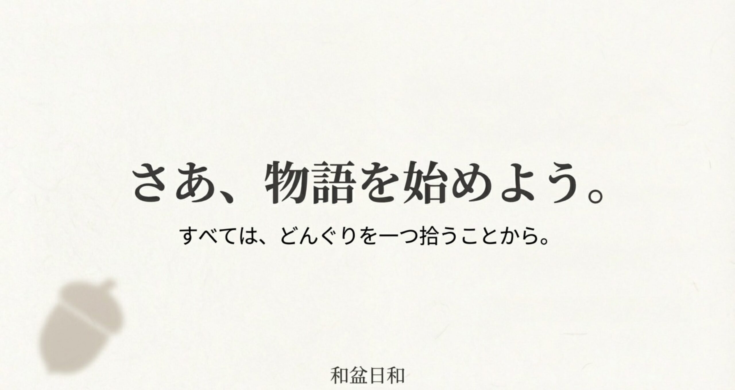 どんぐりを拾うことから始まる物語を象徴するイメージ。「さあ、物語を始めよう。すべては、どんぐりを一つ拾うことから」という結びの言葉。